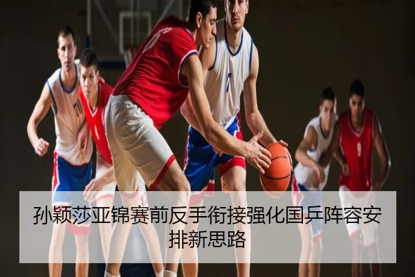 孙颖莎亚锦赛前反手衔接强化国乒阵容安排新思路