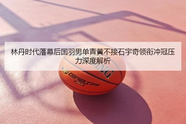 林丹时代落幕后国羽男单青黄不接石宇奇领衔冲冠压力深度解析