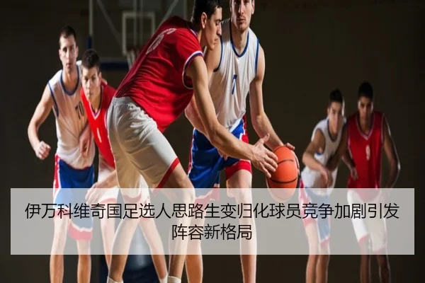 伊万科维奇国足选人思路生变归化球员竞争加剧引发阵容新格局