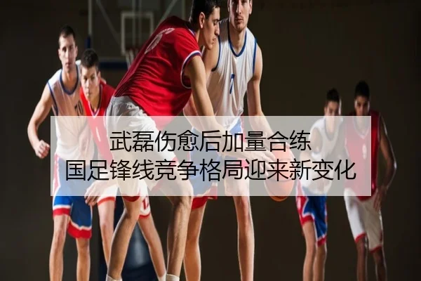 武磊伤愈后加量合练 国足锋线竞争格局迎来新变化