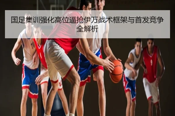 国足集训强化高位逼抢伊万战术框架与首发竞争全解析