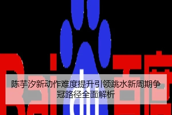 陈芋汐新动作难度提升引领跳水新周期争冠路径全面解析