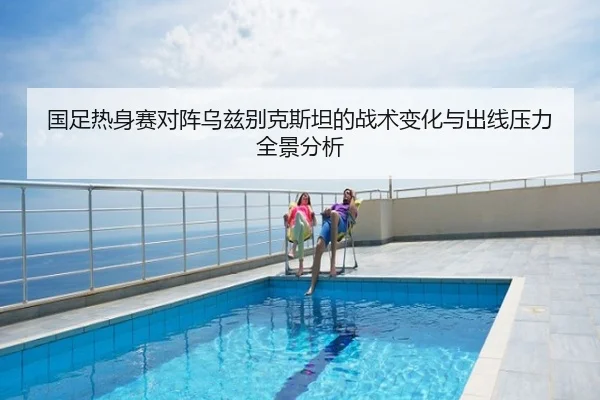 国足热身赛对阵乌兹别克斯坦的战术变化与出线压力全景分析