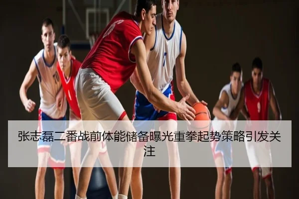 张志磊二番战前体能储备曝光重拳起势策略引发关注
