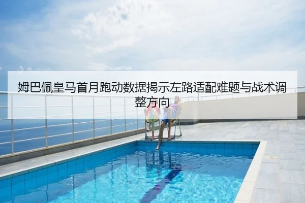姆巴佩皇马首月跑动数据揭示左路适配难题与战术调整方向