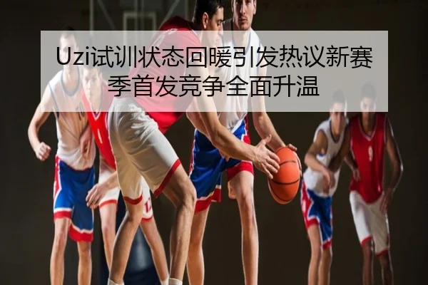 Uzi试训状态回暖引发热议新赛季首发竞争全面升温