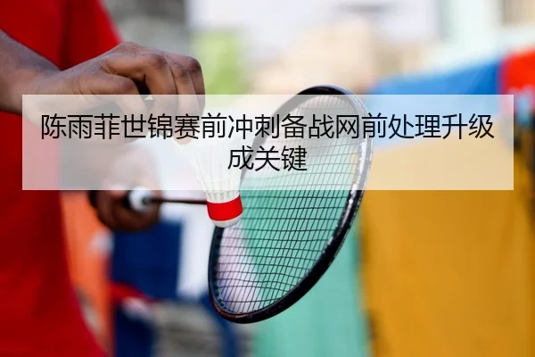 陈雨菲世锦赛前冲刺备战网前处理升级成关键