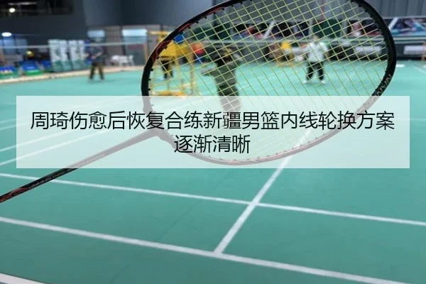 周琦伤愈后恢复合练新疆男篮内线轮换方案逐渐清晰