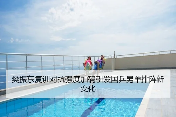 樊振东复训对抗强度加码引发国乒男单排阵新变化