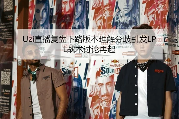 Uzi直播复盘下路版本理解分歧引发LPL战术讨论再起
