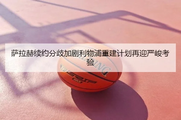 萨拉赫续约分歧加剧利物浦重建计划再迎严峻考验